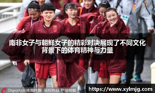 南非女子与朝鲜女子的精彩对决展现了不同文化背景下的体育精神与力量